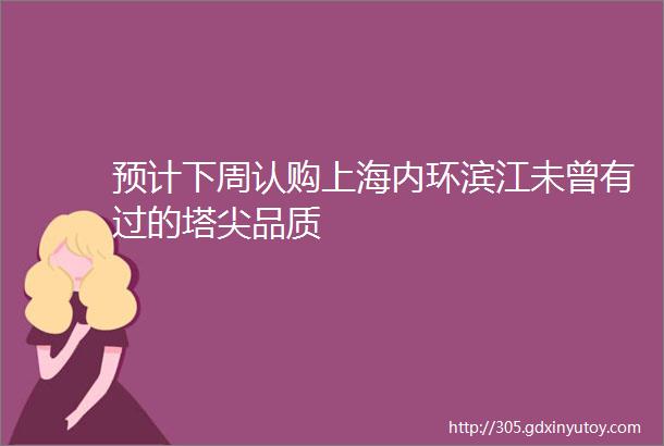 预计下周认购上海内环滨江未曾有过的塔尖品质