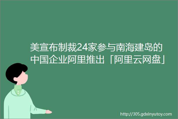 美宣布制裁24家参与南海建岛的中国企业阿里推出「阿里云网盘」AppSEMI国际半导体协会请求将华为芯片禁令延长120天