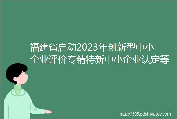 福建省启动2023年创新型中小企业评价专精特新中小企业认定等相关工作附注意事项