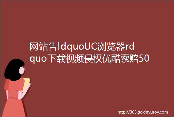 网站告ldquoUC浏览器rdquo下载视频侵权优酷索赔500万
