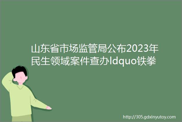 山东省市场监管局公布2023年民生领域案件查办ldquo铁拳rdquo行动典型案例第七批