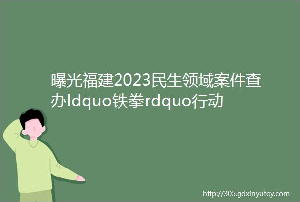 曝光福建2023民生领域案件查办ldquo铁拳rdquo行动典型案例